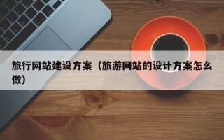 旅行网站建设方案（旅游网站的设计方案怎么做）