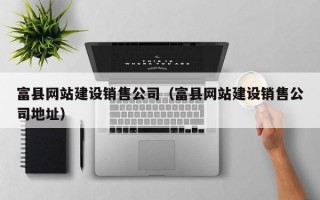富县网站建设销售公司（富县网站建设销售公司地址）